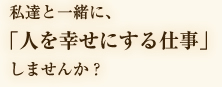 私たちと一緒に、「人を幸せにする仕事」しませんか？