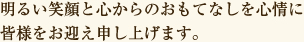 明るい笑顔と心からのおもてなしを心情に皆様をお迎え申し上げます。