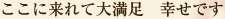 ここに来れて大満足　幸せです
