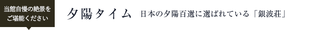 当館自慢の絶景をご堪能下さい。 夕陽タイム 日本の夕陽百選に選ばれている「銀波荘」